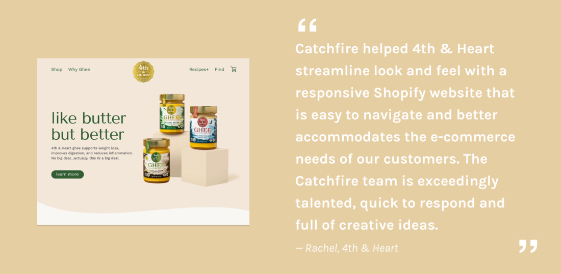 Catchfire helped 4th & Heart streamline look and feel with a responsive Shopify website that  is easy to a and better accommodates the e-commerce needs of our customers. The Catchfire team is exceedingly talented, quick to respond and  full of creative ideas.  — Rachel, 4th & Heart