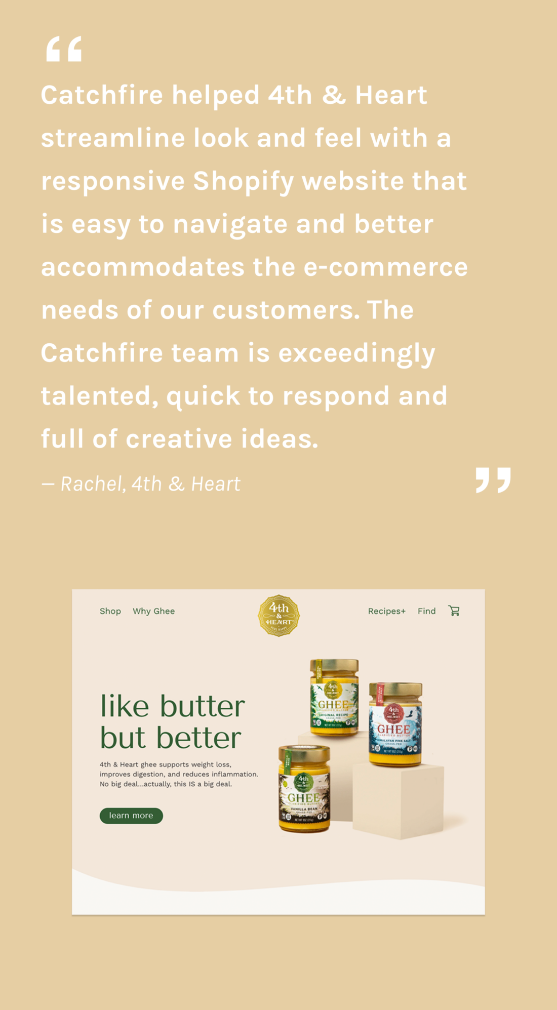 Catchfire helped 4th & Heart streamline look and feel with a responsive Shopify website that  is easy to a and better accommodates the e-commerce needs of our customers. The Catchfire team is exceedingly talented, quick to respond and  full of creative ideas.  — Rachel, 4th & Heart
